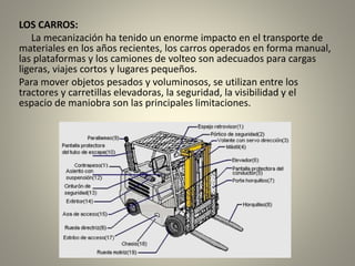 LOS CARROS:
La mecanización ha tenido un enorme impacto en el transporte de
materiales en los años recientes, los carros operados en forma manual,
las plataformas y los camiones de volteo son adecuados para cargas
ligeras, viajes cortos y lugares pequeños.
Para mover objetos pesados y voluminosos, se utilizan entre los
tractores y carretillas elevadoras, la seguridad, la visibilidad y el
espacio de maniobra son las principales limitaciones.
 
