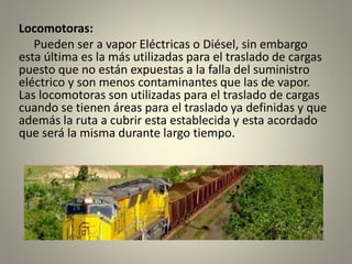 Locomotoras:
Pueden ser a vapor Eléctricas o Diésel, sin embargo
esta última es la más utilizadas para el traslado de cargas
puesto que no están expuestas a la falla del suministro
eléctrico y son menos contaminantes que las de vapor.
Las locomotoras son utilizadas para el traslado de cargas
cuando se tienen áreas para el traslado ya definidas y que
además la ruta a cubrir esta establecida y esta acordado
que será la misma durante largo tiempo.
 