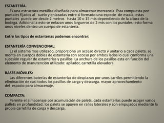 ESTANTERÍA.
Es una estructura metálica diseñada para almacenar mercancía Esta compuesta por
puntales fijados al suelo y enlazadas entre si formado una especie de escala, estas
puntales puede ser desde 2 metros hasta 10 o 15 mts dependiendo de la altura de la
bodega. Adicional a esto se enlazan unos largueros de 2 mts con los puntales; esto forma
unos niveles dentro un cuerpo de estantería.
Entre los tipos de estanterías podemos encontrar:
ESTANTERÍA CONVENCIONAL:
Es el sistema mas utilizado, proporciona un acceso directo y unitario a cada paleta. se
monta en cuerpos dobles de estantería con acceso por ambos lados lo cual conforma una
sucesión regular de estanterías y pasillos. La anchura de los pasillos esta en función del
elemento de manutención utilizado: apilador, carretilla elevadora.
BASES MÓVILES:
Las diferentes baterías de estanterías de desplazan por unos carriles permitiendo la
eliminación de casi todos los pasillos de carga y descarga. mayor aprovechamiento
del espacio para almacenaje.
COMPACTA:
Permite el almacenaje por acumulación de palets. cada estanterías puede acoger varios
pallets en profundidad. los palets se apoyen en raíles laterales y son empujados mediante la
propia carretilla de carga y descarga.
 