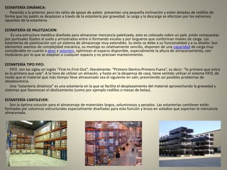 ESTANTERÍA DINÁMICA:
Parecida a la anterior, pero los raíles de apoyo de palets presentan una pequeña inclinación y están dotadas de rodillos de
forma que los palets se desplazan a través de la estantería por gravedad. la carga y la descarga se efectúan por los extremos
opuestos de la estantería.
ESTANTERÍA DE PALETIZACION:
Es una estructura metálica diseñada para almacenar mercancía paletizada, esto es colocado sobre un pale ,están compuestas
por puntuales fijados al suelo y arriostrados entre si formando escalas y por largueros que conforman niveles de carga. Las
estanterías de paletización son un sistema de almacenaje muy extendido. Su éxito se debe a su funcionalidad y a su diseño: Son
elementos exentos de complejidad mecánica, su montaje es relativamente sencillo, disponen de una capacidad de carga muy
considerable en cuanto a peso y volumen, optimizan el espacio disponible, especialmente la altura de almacenamiento, son
modulares por lo que se adaptan a cualquier espacio y no precisan mantenimiento.
ESTANTERÍA TIPO FIFO:
FIFO son las siglas en inglés “First-In-First-Out”, literalmente: “Primero-Dentro-Primero-Fuera”, es decir: “lo primero que entra
es lo primero que sale”. A la hora de utilizar un almacén, y hasta en la despensa de casa, tiene sentido utilizar el sistema FIFO, de
modo que el material que más tiempo lleve almacenado sea el siguiente en salir, previniendo así posibles problemas de
obsolescencia.
Una “estantería dinámica” es una estantería en la que se facilita el desplazamiento del material aprovechando la gravedad y
sistemas que favorezcan el deslizamiento (como por ejemplo rodillos o mesas de bolas).
ESTANTERÍA CANTILEVER:
Son la óptima solución para el almacenaje de materiales largos, voluminosos y pesados. Las estanterías cantilever están
formadas por columnas estructurales especialmente diseñadas para esta función y brazo en voladizo que soportan la mercancía
almacenada.
 