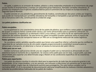 Palets.
Un palet, o paleta es un armazón de madera, plástico u otros materiales empleado en el movimiento de carga
ya que facilita el levantamiento y manejo con pequeñas grúas hidráulicas, llamadas carretillas elevadoras. El
primero en emplearlo fue el ejército estadounidense para el suministro de sus tropas en Europa durante la
Segunda Guerra Mundial.
El palet consiste en una plataforma, generalmente de madera, constituida por dos pisos unidos por largeros,
que puede ser manipulada por carretillas elevadoras de horquillas o transpalets y que permite el agrupamiento
de la mercancía sobre ella, constituyendo la unidad de carga.
Los palets podemos clasificarlos en:
Palets encajables.
La encajabilidad es una característica única de los palets de plástico, que confiere a estos palets la capacidad
de ocupar un espacio menor cuando están vacíos y por tanto almacenados para su posterior utilización. En
muchas ocasiones, el espacio es un elemento crítico y muy valioso, y por tanto ha de ser optimizado para la
obtención del máximo beneficio. De esta forma los palets encajables pueden optimizar tanto el espacio de
almacenamiento como de transporte hasta en un 70% con su consiguiente reducción de costes logísticos.
Palets apilables.
Se consideran palets apilables aquellos palets que tienen una superficie inferior suficiente que les confiere la
capacidad de ser apilados encima de otro palet cargado proporcionando la estabilidad necesaria para su
almacenaje y transporte, sin deteriorar o marcar en exceso la mercancía del palet inferior.
Palets para uso en rack.
Existen numerosas aplicaciones donde una vez cargado el palet con su mercancía es almacenado en una
estantería hasta el momento de su expedición. Se conoce como palet para uso en rack, a aquel palet, que está
desarrollado para soportar una determinada carga a flexión en las condiciones específicas de las estanterías
convencionales.
Palets para exportación.
Los palets de plástico resultan la solución ideal para la exportación de todo tipo de productos gracias a sus
propiedades. Al ser impermeables, y no ser porosos, son inmunes a infecciones y/o parásitos por lo que no es
necesario realizar ningún tipo de tratamiento químico para protegerlos. Por este motivo cumplen con la
normativa NIMF-15 sin la necesidad de documentación adicional simplificando los tediosos trámites aduaneros y
evitando las problemáticas habituales de los palets de madera.
 