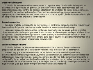 Diseño de almacenes
El diseño de almacenes debe comprender la organización y distribución del espacio en
distintas áreas operativas. En general, un almacén central debe estar formado por seis
secciones: recepción, control de calidad, adaptación de unidades de carga, almacenamiento,
preparación de pedidos y despachos. Estas seis secciones o departamentos pueden
agruparse, normalmente, en tres zonas, como son la de recepción, la de almacenamiento y la
de despachos, que se explican a continuación.
Zona de recepción
Esta área engloba la recepción de mercancías, el control de calidad y, si así se requiere por
la naturaleza del producto o la mercancía, la adaptación de unidades de carga.
La zona de recepción debe quedar contigua a los muelles de descarga y debe tener las
dimensiones adecuadas para gestionar todas las mercancías que puedan llegar al almacén en
una jornada completa de trabajo normal. A ser posible, es conveniente habilitar un área
adicional que sea lo suficientemente amplia para poder asumir los posibles incrementos en la
recepción que no se hayan programado previamente.
Zona de almacenamiento
El diseño del área de almacenamiento dependerá de si se va a llevar a cabo una
preparación de pedidos en la instalación y si esta se va a realizar en las estanterías.
Primero hay que elaborar un estudio de los índices de rotación de los productos,
clasificándolos en tres categorías: baja, media y alta rotación. La determinación de estas tres
categorías es muy subjetiva, por supuesto, pero se puede y se debe determinar mediante la
designación de un índice medio de referencia. Los productos con un índice cercano a éste, se
considerarán de rotación media. Los que se alejen mucho por debajo se designarán como de
baja rotación y los que estén muy por encima serán de alta rotación.
 