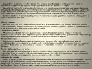 La gestión de inventarios se incluye dentro de la rama de la contabilidad de costes y se define como la
administración adecuada del registro, compra y salida de inventario dentro de la empresa.
La gestión de inventarios es un punto determinante en el manejo estratégico de toda organización. Las tareas
correspondientes a la gestión de un inventario se relacionan con la determinación de los métodos de registro, los
puntos de rotación, las formas de clasificación y los modelos de reinventario, determinados por los métodos de
control y busca la coordinación y eficacia en la administración de los materiales necesarios para la actividad.
Existen indicadores de control que te permiten realizar una adecuada gestión de inventarios y nos ayudan a la
toma de decisiones, ellos son:
Nivel de rotación
Este indicador sirve para saber la velocidad a la que se mueve la mercancía por nuestros almacenes, es decir,
cuántas veces se ha renovado el inventario de nuestro almacén. Se calcula dividiendo las ventas totales obtenidas
entre la cantidad de producto que tenemos almacenado.
Disponibilidad de stock
Muestra la cantidad de mercancía que está lista para ser utilizada con respecto al total de mercancía
almacenada. Se calcula en forma de porcentaje respecto al total de unidades con las que contamos. Este porcentaje
se multiplica por el valor económico y obtendríamos nuestra disponibilidad de stock.
Precio del inventario
Cuanto mayor resulte la suma, supondrá que tenemos un mayor valor estancado esperando para ser
rentabilizado. Esto supone que si el precio de nuestro inventario es demasiado elevado, es posible que tengamos
problemas de solvencia y/o indicarnos que no se están realizando las ventas que necesitamos para no sufrir
pérdidas.
Número de ítems y líneas por orden
Este indicador nos permite conocer si nuestros pedidos están compuestos de muchas unidades de una sola
referencia o si, por el contrario, están compuestos por muchas referencias distintas, pero con pocas unidades de
cada una de ellas. Es decir, nos permite conocer cómo son nuestros pedidos.
Utilización del espacio
Señala el espacio que estamos usando de nuestro almacén en relación con el total del que disponemos. Como se
puede intuir, un porcentaje de utilización demasiado bajo será negativo, ya que estaremos desaprovechando
espacio útil. Pero un porcentaje de utilización muy alto también resultará negativo para nosotros puesto que esto
significará que estamos destinando lugares no apropiados para el almacenamiento de las mercancías.
 
