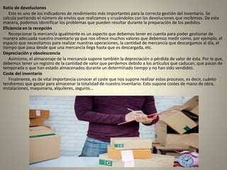 Ratio de devoluciones
Este es uno de los indicadores de rendimiento más importantes para la correcta gestión del inventario. Se
calcula partiendo el número de envíos que realizamos y cruzándolos con las devoluciones que recibimos. De esta
manera, podemos identificar los problemas que pueden resultar durante la preparación de los pedidos.
Eficiencia en la recepción
Recepcionar la mercancía igualmente es un aspecto que debemos tener en cuenta para poder gestionar de
manera adecuada nuestro inventario ya que nos ofrece muchos valores que debemos medir como, por ejemplo, el
espacio que necesitamos para realizar nuestras operaciones, la cantidad de mercancía que descargamos al día, el
tiempo que pasa desde que una mercancía llega hasta que es descargada, etc.
Depreciación y obsolescencia
Asimismo, el almacenaje de la mercancía supone también la depreciación o pérdida de valor de ésta. Por lo que,
debemos tener un registro de la cantidad de valor que perdemos debido a los artículos que caducan, que pasan de
temporada o que han estado almacenados durante un determinado tiempo y no han sido vendidos.
Coste del inventario
Finalmente, es de vital importancia conocer el coste que nos supone realizar estos procesos, es decir, cuánto
tendremos que gastar para almacenar la totalidad de nuestro inventario. Esto supone costes de mano de obra,
instalaciones, maquinaria, alquileres, seguros...
 