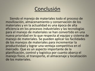 Conclusión
Siendo el manejo de materiales todo el proceso de
movilización, almacenamiento y conservación de los
materiales y en la actualidad es una época de alta
eficiencia en los procesos industriales y las tecnologías
para el manejo de materiales se han convertido en una
nueva prioridad en lo que respecta al equipo y sistema de
manejo de materiales. Se pueden aplicar las facilidades
de los manejos de materiales para incrementar la
productividad y lograr una ventaja competitiva en el
mercado. Que es un aspecto importante de la
planificación, control y logística por cuanto abarca el
manejo físico, el transporte, el almacenaje y localización
de los materiales.
 