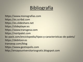 Bibliografía
https://www.monografias.com
https://es.scribd.com
https://es.slideshare.net
https://slideplayer.es
https://www.transgesa.com
https://nortpalet.com
bc-pack.com/enciclopedia/tipos-y-caracteristicas-de-palets/
https://debitoor.es
transeop.com/blog
https://www.gestiopolis.com
http://ensayouniversitariosgratis.blogspot.com
 