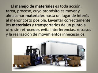 El manejo de materiales es toda acción,
tarea, proceso, cuyo propósito es mover y
almacenar materiales hasta un lugar de interés
al menor costo posible. Levantar correctamente
los materiales y transportarlos de un punto a
otro sin retroceder, evita interferencias, retrasos
y la realización de movimientos innecesarios.
 