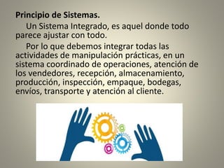 Principio de Sistemas.
Un Sistema Integrado, es aquel donde todo
parece ajustar con todo.
Por lo que debemos integrar todas las
actividades de manipulación prácticas, en un
sistema coordinado de operaciones, atención de
los vendedores, recepción, almacenamiento,
producción, inspección, empaque, bodegas,
envíos, transporte y atención al cliente.
 