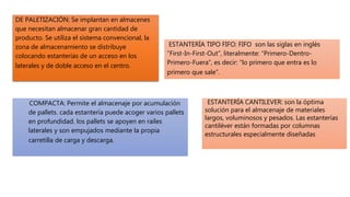 DE PALETIZACIÓN: Se implantan en almacenes
que necesitan almacenar gran cantidad de
producto. Se utiliza el sistema convencional, la
zona de almacenamiento se distribuye
colocando estanterías de un acceso en los
laterales y de doble acceso en el centro.
COMPACTA: Permite el almacenaje por acumulación
de pallets. cada estantería puede acoger varios pallets
en profundidad. los pallets se apoyen en raíles
laterales y son empujados mediante la propia
carretilla de carga y descarga.
ESTANTERÍA TIPO FIFO: FIFO son las siglas en inglés
“First-In-First-Out”, literalmente: “Primero-Dentro-
Primero-Fuera”, es decir: “lo primero que entra es lo
primero que sale”.
ESTANTERÍA CANTILEVER: son la óptima
solución para el almacenaje de materiales
largos, voluminosos y pesados. Las estanterías
cantiléver están formadas por columnas
estructurales especialmente diseñadas
 