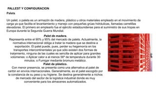 PALLEST Y CONFIGURACION
Palets
Un palet, o paleta es un armazón de madera, plástico u otros materiales empleado en el movimiento de
carga ya que facilita el levantamiento y manejo con pequeñas grúas hidráulicas, llamadas carretillas
elevadoras. El primero en emplearlo fue el ejército estadounidense para el suministro de sus tropas en
Europa durante la Segunda Guerra Mundial.
Palet de madera.
Representa entre el 90% y 95% del mercado de palets. Actualmente, la
normativa internacional obliga a tratar la madera que se destina a
exportación. El palet puede, pues, perder su hegemonía en los
transportes intercontinentales ya que sólo existen dos formas de
tratamiento, ninguna de las cuales es sencilla de aplicar para grandes
volúmenes: o Aplicar calor a al menos 56º de temperatura durante 30
minutos. o Fumigar mediante bromuro metálico.
Palet de plástico.
Con menor presencia, se presenta como una alternativa al palet de
cartón en envíos internacionales. Generalmente, es el palet escogido por
la constancia de su peso y su higiene. Se destina generalmente a nichos
de mercado del sector de la logística industrial donde es muy
conveniente para los almacenes automatizados.
 