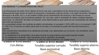 LAS MEDIDAS Y LA RESISTENCIA DEL PALET
Las dimensiones del palet vienen fijadas de forma que sean submúltiplos de las dimensiones longitudinal y
transversal del lugar donde se realice el transporte o transportes (caja de camión o de vagón ferroviario, bodegas
de buque o de avión, etc.) y a ser posible múltiplo de las dimensiones del producto o del envase en que se
encuentre el producto que se pretenda paletizar. Por otro lado, está la necesidad de utilizar medidas estandar
para todos. La utilización del palet normalizado viene determinada en gran parte por las necesidades del cliente y
del medio de transporte.
En la actualidad existen dos medidas de palets normalizadas, el europalet (1.200 x 800 mm) y el universal (1.200
x 1.000 mm). El primero se utiliza sobre todo en Europa y el universal es propio del mercado americano y
japonés.
Otra característica importante es la resistencia del palet, muy relacionada con su función. Se consideran varios
tipos de resistencia:
1º. La resistencia a la compresión: sirve para conocer la carga máxima que puede soportar el palet
2º. La resistencia a la flexión: dato importante para la utilización de eslingas
3º. La resistencia al impacto: a golpes en el caso de caida accidental y su posible rotura.
 