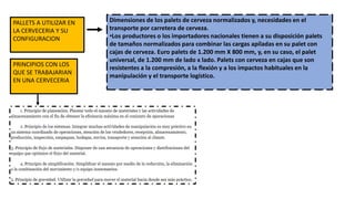 PRINCIPIOS CON LOS
QUE SE TRABAJARIAN
EN UNA CERVECERIA
Dimensiones de los palets de cerveza normalizados y, necesidades en el
transporte por carretera de cerveza.
•Los productores o los importadores nacionales tienen a su disposición palets
de tamaños normalizados para combinar las cargas apiladas en su palet con
cajas de cerveza. Euro palets de 1.200 mm X 800 mm, y, en su caso, el palet
universal, de 1.200 mm de lado x lado. Palets con cerveza en cajas que son
resistentes a la compresión, a la flexión y a los impactos habituales en la
manipulación y el transporte logístico.
PALLETS A UTILIZAR EN
LA CERVECERIA Y SU
CONFIGURACION
 