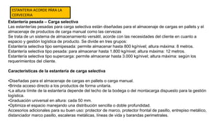 Estantería pesada – Carga selectiva
Las estanterías pesadas para carga selectiva están diseñadas para el almacenaje de cargas en pallets y el
almacenaje de productos de carga manual como las cervezas
Se trata de un sistema de almacenamiento versátil, acorde con las necesidades del cliente en cuanto a
espacio y gestión logística de producto. Se divide en tres grupos:
Estantería selectiva tipo semipesada: permite almacenar hasta 800 kg/nivel; altura máxima: 8 metros.
Estantería selectiva tipo pesada: para almacenar hasta 1.800 kg/nivel; altura máxima: 12 metros.
Estantería selectiva tipo supercarga: permite almacenar hasta 3.000 kg/nivel; altura máxima: según los
requerimientos del cliente.
Características de la estantería de carga selectiva
•Diseñadas para el almacenaje de cargas en pallets o carga manual.
•Brinda acceso directo a los productos de forma unitaria.
•La altura límite de la estantería depende del techo de la bodega o del montacarga dispuesto para la gestión
logística.
•Graduación universal en altura: cada 50 mm.
•Optimiza el espacio manejando una distribución sencilla o doble profundidad.
Accesorios adicionales para su buen uso: protector de marco, protector frontal de pasillo, entrepiso metálico,
distanciador marco pasillo, escaleras metálicas, líneas de vida y barandas perimetrales.
ESTANTERIA ACORDE PÄRA LA
CERVECERIA
 