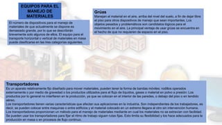 EQUIPOS PARA EL
MANEJO DE
MATERIALES
El número de dispositivos para el manejo de
materiales de que actualmente se dispone es
demasiado grande, por lo que se describirán
brevemente solo algunos de ellos. El equipo para el
transporte horizontal o vertical de materiales en masa
puede clasificarse en las tres categorías siguientes.
Grúas
Manejan el material en el aire, arriba del nivel del suelo, a fin de dejar libre
el piso para otros dispositivos de manejo que sean importantes. Los
objetos pesados y problemáticos son candidatos lógicos para el
movimiento en el aire. La principal ventaja de usar grúas se encuentra en
el hecho de que no requieren de espacio en el piso.
Transportadores
Es un aparato relativamente fijo diseñado para mover materiales, pueden tener la forma de bandas móviles: rodillos operados
externamente o por medio de gravedad o los productos utilizados para el flujo de líquidos, gases o material en polvo a presión: Los
productos por lo general no interfieren en la producción, ya que se colocan en el interior de las paredes, o debajo del piso o en tendido
aéreo.
Los transportadores tienen varias características que afectan sus aplicaciones en la industria. Son independientes de los trabajadores, es
decir, se pueden colocar entre maquinas o entre edificios y el material colocado en un extremo llegara al otro sin intervención humana.
Los transportadores proporcionan un método para el manejo de materiales mediante en cual los materiales no se extravían con facilidad.
Se pueden usar los transportadores para fijar el ritmo de trabajo siguen rutas fijas. Esto limita su flexibilidad y los hace adecuados para la
producción en masa o en procesos de flujo continuo.
 