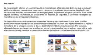 Los carros.
La mecanización a tenido un enorme impacto de materiales en años recientes. Entre los que se incluyen
vehículos operados manualmente o con motor. Los carros operados en forma manual, las plataformas y
los camiones de volteo son adecuados para cargas ligeras, viajes cortos y lugares pequeños. Para mover
objetos pesados y voluminosos, se utilizan entre los tractores. La seguridad, la visibilidad y el espacio de
maniobra son las principales limitaciones.
Se desarrollaron maquinas para mover material en formas y bajo condiciones nunca antes posibles.
El desarrollo repentino hizo que las instalaciones existentes se volvieran casi incompetentes de la noche a
la mañana. En la prisa por ponerse al día, se desarrollaron métodos más novedosos. Por supuesto,
algunas industrias aun tienen que actualizarse, pero el problema actual más grande es como utilizar mejor
el equipo moderno y coordinar su potencial en forma más eficiente con las necesidades de producción.
 