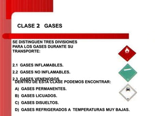 CLASE 2 GASES
SE DISTINGUEN TRES DIVISIONES
PARA LOS GASES DURANTE SU
TRANSPORTE:

2.1 GASES INFLAMABLES.
2.2 GASES NO INFLAMABLES.
2.3 GASES VENENOSOS.
DENTRO DE ESTA CLASE PODEMOS ENCONTRAR:
A) GASES PERMANENTES.
B) GASES LICUADOS.
C) GASES DISUELTOS.

D) GASES REFRIGERADOS A TEMPERATURAS MUY BAJAS.

 