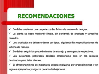  Se debe mantener una carpeta con las fichas de manejo de riesgos.
 La planta se debe mantener limpia, sin derrames de producto y tambores
cerrados.
 Los productos se deben ordenar por tipos, siguiendo las especificaciones de

la ficha de manejo.
 Se deben seguir los procedimientos de manejo y emergencia respectivos.
 Las sustancias peligrosas deberán almacenarse sólo en los recintos
destinados para tales efectos.

 El almacenamiento de materiales deberá realizarse por procedimientos y en
lugares apropiados y seguros para los trabajadores.

 