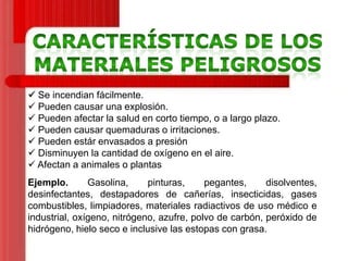  Se incendian fácilmente.
 Pueden causar una explosión.
 Pueden afectar la salud en corto tiempo, o a largo plazo.
 Pueden causar quemaduras o irritaciones.
 Pueden estár envasados a presión
 Disminuyen la cantidad de oxígeno en el aire.
 Afectan a animales o plantas

Ejemplo.
Gasolina,
pinturas,
pegantes,
disolventes,
desinfectantes, destapadores de cañerías, insecticidas, gases
combustibles, limpiadores, materiales radiactivos de uso médico e
industrial, oxígeno, nitrógeno, azufre, polvo de carbón, peróxido de
hidrógeno, hielo seco e inclusive las estopas con grasa.

 
