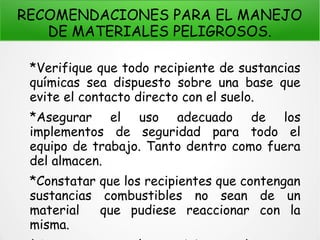 RECOMENDACIONES PARA EL MANEJO
DE MATERIALES PELIGROSOS.
*Verifique que todo recipiente de sustancias
químicas sea dispuesto sobre una base que
evite el contacto directo con el suelo.
*Asegurar el uso adecuado de los
implementos de seguridad para todo el
equipo de trabajo. Tanto dentro como fuera
del almacen.
*Constatar que los recipientes que contengan
sustancias combustibles no sean de un
material que pudiese reaccionar con la
misma.
 