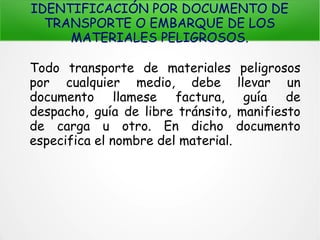 IDENTIFICACIÓN POR DOCUMENTO DE
TRANSPORTE O EMBARQUE DE LOS
MATERIALES PELIGROSOS.
Todo transporte de materiales peligrosos
por cualquier medio, debe llevar un
documento llamese factura, guía de
despacho, guía de libre tránsito, manifiesto
de carga u otro. En dicho documento
especifica el nombre del material.
 