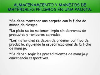 ALMACENAMIENTO Y MANEJOS DE
MATERIALES PELIGROS EN UNA PALNTA.
*Se debe mantener una carpeta con la ficha de
maneo de riesgos.
*La plata se be matener limpia sin derrames de
procustos y tambores cerrados.
*Los materiales se deben de ordenar por tipo de
producto, siguiendo la especificaciones de la ficha
de manejo.
*Se deben segir los procedimientos de manejo y
emergencia respectivos.
 