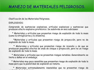 MANEJO DE MATERIALES PELIGROSOS.
Clasificación de los Materiales Peligrosos.
EXPLOSIVOS:
Comprende de sustancias explosivas, artículos explosivos y sustancias que
producen efecto explosivo pirotécnico. Se subdivide en seis subclases:
* Materiales y artículos que presentan riesgo de explosión de toda la masa
(como la nitroglicerina y la dinamita).
*Materiales y artículos que presentan riesgo de proyección, pero no de
explosión de toda la masa.
* Materiales y artículos que presentan riesgo de incendio y de que se
produzcan pequeños efectos de onda de choque o proyección, pero no un riesgo
de explosión de toda la masa.
* Materiales y artículos que no presentan riesgos notables. Generalmente se
limita a daños en el embalaje.
* Materiales muy poco sensibles que presentan riesgo de explosión de toda la
masa pero que la posibilidad de explosión es remota.
* Materiales extremadamente insensibles que no presentan riesgo de
 
