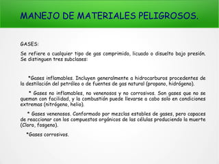 MANEJO DE MATERIALES PELIGROSOS.
GASES:
Se refiere a cualquier tipo de gas comprimido, licuado o disuelto bajo presión.
Se distinguen tres subclases:
*Gases inflamables. Incluyen generalmente a hidrocarburos procedentes de
la destilación del petróleo o de fuentes de gas natural (propano, hidrógeno).
* Gases no inflamables, no venenosos y no corrosivos. Son gases que no se
queman con facilidad, y la combustión puede llevarse a cabo solo en condiciones
extremas (nitrógeno, helio).
* Gases venenosos. Conformado por mezclas estables de gases, pero capaces
de reaccionar con los compuestos orgánicos de las células produciendo la muerte
(Cloro, fosgeno).
*Gases corrosivos.
 