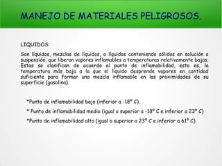 MANEJO DE MATERIALES PELIGROSOS.
LIQUIDOS:
Son líquidos, mezclas de líquidos, o líquidos conteniendo sólidos en solución o
suspensión, que liberan vapores inflamables a temperaturas relativamente bajas.
Estas se clasifican de acuerdo al punto de inflamabilidad, esto es, la
temperatura más baja a la que el líquido desprende vapores en cantidad
suficiente para formar una mezcla inflamable en las proximidades de su
superficie (gasolina).
*Punto de inflamabilidad bajo (inferior a -18º C).
* Punto de inflamabilidad medio (igual o superior a -18º C e inferior a 23º C)
*Punto de inflamabilidad alto (igual o superior a 23º C e inferior a 61º C)
 