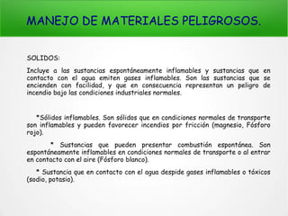 MANEJO DE MATERIALES PELIGROSOS.
SOLIDOS:
Incluye a las sustancias espontáneamente inflamables y sustancias que en
contacto con el agua emiten gases inflamables. Son las sustancias que se
encienden con facilidad, y que en consecuencia representan un peligro de
incendio bajo las condiciones industriales normales.
*Sólidos inflamables. Son sólidos que en condiciones normales de transporte
son inflamables y pueden favorecer incendios por fricción (magnesio, Fósforo
rojo).
* Sustancias que pueden presentar combustión espontánea. Son
espontáneamente inflamables en condiciones normales de transporte o al entrar
en contacto con el aire (Fósforo blanco).
* Sustancia que en contacto con el agua despide gases inflamables o tóxicos
(sodio, potasio).
 