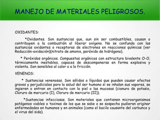 MANEJO DE MATERIALES PELIGROSOS.
OXIDANTES:
*Oxidantes. Son sustancias que, aun sin ser combustibles, causan o
contribuyen a la combustión al liberar oxígeno. No se confunda con las
sustancias oxidantes o receptoras de electrones en reacciones químicas (ver
Reducción-oxidación)(nitrato de amonio, peróxido de hidrógeno).
* Peróxidos orgánicos. Compuestos orgánicos con estructura bivalente O-O,
térmicamente inestables, capaces de descomponerse en forma explosiva y
violenta. Son sensibles al calor o a la fricción.
VENENOS:
* Sustancias venenosas. Son sólidos o líquidos que pueden causar efectos
graves y perjudiciales para la salud del ser humano si se inhalan sus vapores, se
ingieren o entran en contacto con la piel o las mucosas (cianuro de potasio,
Cloruro de mercurio (I), Cloruro de mercurio (II)).
*Sustancias infecciosas. Son materiales que contienen microorganismos
patógenos viables o toxinas de los que se sabe o se sospecha pudieran originar
enfermedades en humanos y en animales (como el bacilo causante del carbunco y
el virus del sida).
 