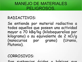 MANEJO DE MATERIALES
PELIGROSOS.
RADIACTIVOS:
Se entiende por material radiactivo a
todos aquellos que poseen una actividad
mayor a 70 kBq/kg (kilobequerelios por
kilogramo) o su equivalente de 2 nCi/g
(nanocurios por gramo) (Uranio,
Plutonio).
CORROSIVOS:
 
