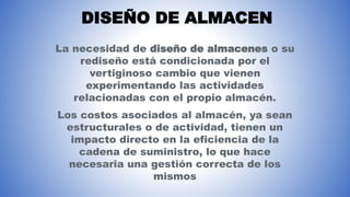 DISEÑO DE ALMACEN
La necesidad de diseño de almacenes o su
rediseño está condicionada por el
vertiginoso cambio que vienen
experimentando las actividades
relacionadas con el propio almacén.
Los costos asociados al almacén, ya sean
estructurales o de actividad, tienen un
impacto directo en la eficiencia de la
cadena de suministro, lo que hace
necesaria una gestión correcta de los
mismos
 
