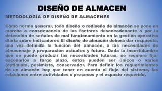 DISEÑO DE ALMACEN
METODOLOGÍA DE DISEÑO DE ALMACENES
Como norma general, todo diseño o rediseño de almacén se pone en
marcha a consecuencia de los factores desencadenante o por la
detección de señales de mal funcionamiento en la gestión operativa
diaria sobre indicadores El diseño de almacén deberá dar respuesta,
una vez definida la función del almacén, a las necesidades de
almacenaje y preparación actuales y futura. Dada la incertidumbre
que se puede producir las necesidades futuras, se requiere fijar
escenarios a largo plazo, estos pueden ser únicos o varios
(optimista, pesimista, conservador. Para definir los requerimientos
de un almacén hay que tener en cuenta el flujo del sistema, las
relaciones entre actividades o procesos y el espacio requerido.
 