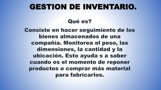 GESTION DE INVENTARIO.
Qué es?
Consiste en hacer seguimiento de los
bienes almacenados de una
compañía. Monitorea el peso, las
dimensiones, la cantidad y la
ubicación. Esto ayuda s a saber
cuando es el momento de reponer
productos o comprar más material
para fabricarlos.
 