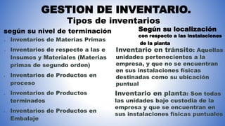GESTION DE INVENTARIO.
según su nivel de terminación
Tipos de inventarios
 Inventarios de Materias Primas
 Inventarios de respecto a las e
Insumos y Materiales (Materias
primas de segundo orden)
 Inventarios de Productos en
proceso
 Inventarios de Productos
terminados
 Inventarios de Productos en
Embalaje
Según su localización
con respecto a las instalaciones
de la planta
Inventario en tránsito: Aquellas
unidades pertenecientes a la
empresa, y que no se encuentran
en sus instalaciones físicas
destinadas como su ubicación
puntual
Inventario en planta: Son todas
las unidades bajo custodia de la
empresa y que se encuentran en
sus instalaciones físicas puntuales
 
