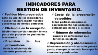INDICADORES PARA
GESTION DE INVENTARIO.
 Pedidos bien preparados
Este es uno de los indicadores
necesarios para medir nuestro
porcentaje de envíos perfectos
 Eficiencia en la recepción
Recibir mercancía también forma
parte del proceso de gestión de
inventarios
 Coste de la preparación
de pedidos
Si los pedidos preparados
correctamente nos señalan la
calidad que damos al cliente
 Precisión de tus
proveedores
Medir la eficiencia de
nuestros proveedores.
 Número de referencias
número de referencias que
tenemos en stock
 Depreciación y obsolescencia
Almacenar mercancía no solo genera
gasto, sino que a menudo hace que la
mercancía pierda valor
 
