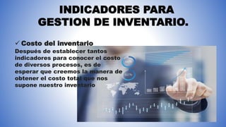 INDICADORES PARA
GESTION DE INVENTARIO.
 Costo del inventario
Después de establecer tantos
indicadores para conocer el costo
de diversos procesos, es de
esperar que creemos la manera de
obtener el costo total que nos
supone nuestro inventario
 