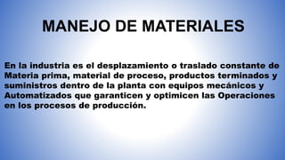 MANEJO DE MATERIALES
En la industria es el desplazamiento o traslado constante de
Materia prima, material de proceso, productos terminados y
suministros dentro de la planta con equipos mecánicos y
Automatizados que garanticen y optimicen las Operaciones
en los procesos de producción.
 