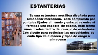 Es una estructura metálica diseñada para
almacenar mercancía. Esta compuesta por
puntales fijados al suelo y enlazadas entre sí
formado una especie de escala, esto forma
unos niveles dentro del cuerpo de estantería.
Con diseño para optimizar las necesidades de
cada tipo de almacén y tipos de carga a
almacenar
ESTANTERIAS
 
