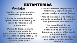 ESTANTERIAS
 Permiten dar solución a los
almacenes paletizados
 Cubre la necesidades de
optimización de espacio y de
grado de rotación de la
mercancía,
 Mejora la disposición de
almacenaje desde la
paletización convencional hasta
las estanterías compactas y las
estanterías dinámicas sin
pasillos entre palets.
Ventajas  Las estanterías proporcionan
fiabilidad y seguridad para
cargas medias y cargas ligeras
 Para el almacenaje de archivos,
donde la capacidad y la estética
son igualmente importantes.
 La versatilidad de las
estanterías móviles sin
necesidad de pasillos y las
ligeras con y sin tornillos son la
solución idónea.
 amplia el espacio de almacenaje
con estanterías de pasillos
elevados
 