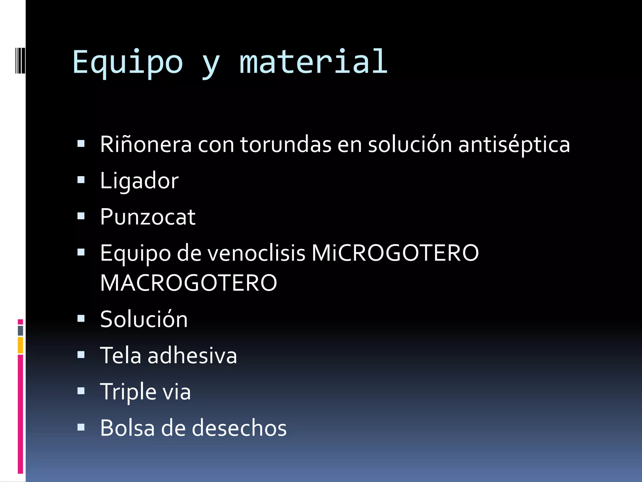 Equipo y material

 Riñonera con torundas en solución antiséptica
 Ligador
 Punzocat
 Equipo de venoclisis MiCROGOTERO
  MACROGOTERO
 Solución
 Tela adhesiva
 Triple via
 Bolsa de desechos
 