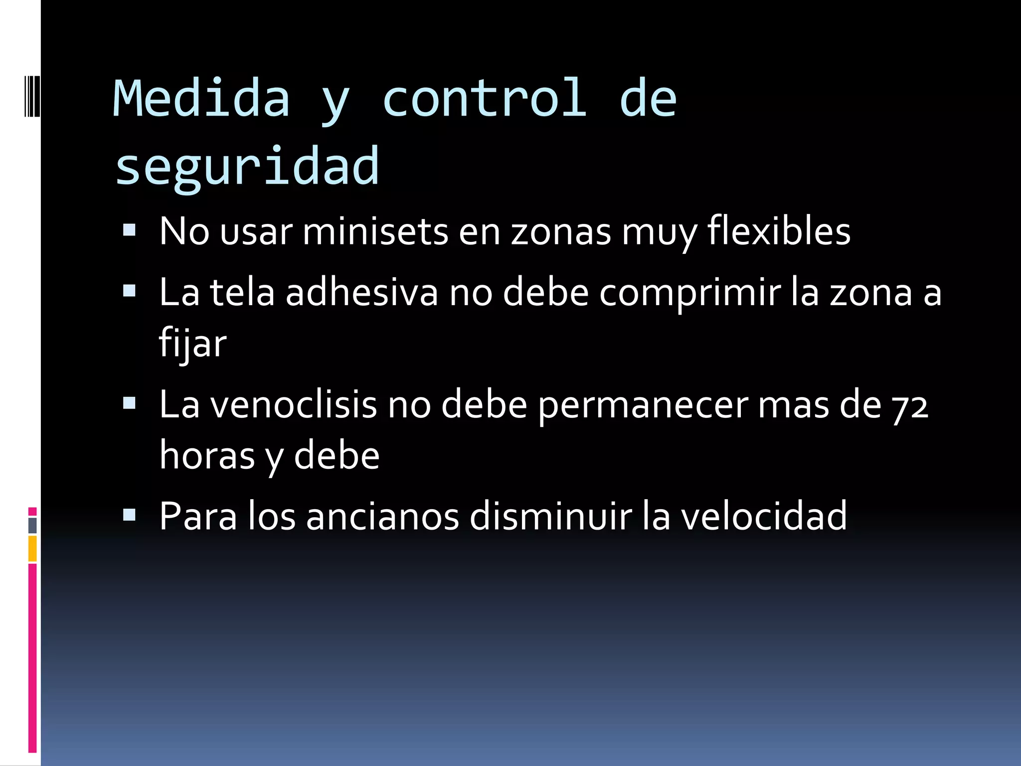 Medida y control de
seguridad
 No usar minisets en zonas muy flexibles
 La tela adhesiva no debe comprimir la zona a
  fijar
 La venoclisis no debe permanecer mas de 72
  horas y debe
 Para los ancianos disminuir la velocidad
 