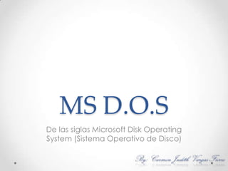 MS D.O.S De las siglas Microsoft Disk Operating System (Sistema Operativo de Disco)  By: Carmen Judith Vargas Fierro 