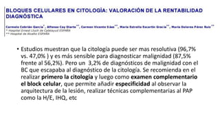• Estudios muestran que la citología puede ser mas resolutiva (96,7%
vs. 47,0% ) y es más sensible para diagnosticar malignidad (87,5%
frente al 56,2%). Pero un 3,2% de diagnósticos de malignidad con el
BC que escapaba al diagnóstico de la citología. Se recomienda en el
realizar primero la citología y luego como examen complementario
el block celular, que permite añadir especificidad al observar la
arquitectura de la lesión, realizar técnicas complementarias al PAP
como la H/E, IHQ, etc
 