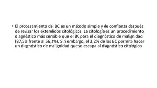 • El procesamiento del BC es un método simple y de confianza después
de revisar los extendidos citológicos. La citología es un procedimiento
diagnóstico más sensible que el BC para el diagnóstico de malignidad
(87,5% frente al 56,2%). Sin embargo, el 3,2% de los BC permite hacer
un diagnóstico de malignidad que se escapa al diagnóstico citológico
 