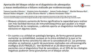 • Bloques celulares aumenta de forma significativa la capacidad para realizar
con más facilidad técnicas de inmunohistoquímica que ayudan a la mejor
tipificación de las neoplasias, y además aporta un diagnóstico morfológico
exclusivo en algunos casos.
• En cuanto a su utilidad en patología benigna, de forma general parece
aumentar su rentabilidad, aunque en la única entidad en la que se ha
estudiado de forma concreta ha sido en la sarcoidosis19-22. Los primeros
estudios se realizaron a partir de punciones realizadas con ultrasonografía
esofágica (EUS-FNA)20,21. Von Bartheld et al.20 observaron que en
pacientes con el diagnóstico final de sarcoidosis, en el 33% de las citologías
negativas pudieron verse granulomas en el bloque celular.
 