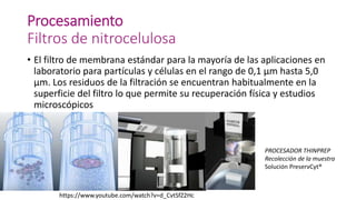 Procesamiento
Filtros de nitrocelulosa
• El filtro de membrana estándar para la mayoría de las aplicaciones en
laboratorio para partículas y células en el rango de 0,1 µm hasta 5,0
µm. Los residuos de la filtración se encuentran habitualmente en la
superficie del filtro lo que permite su recuperación física y estudios
microscópicos
PROCESADOR THINPREP
Recolección de la muestra
Solución PreservCyt®
https://www.youtube.com/watch?v=d_CvtSfZ2Hc
 