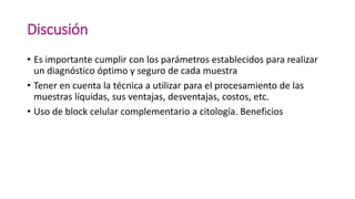Discusión
• Es importante cumplir con los parámetros establecidos para realizar
un diagnóstico óptimo y seguro de cada muestra
• Tener en cuenta la técnica a utilizar para el procesamiento de las
muestras líquidas, sus ventajas, desventajas, costos, etc.
• Uso de block celular complementario a citología. Beneficios
 