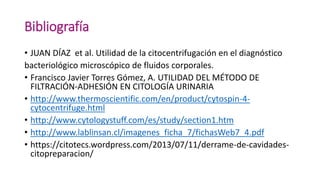 Bibliografía
• JUAN DÍAZ et al. Utilidad de la citocentrifugación en el diagnóstico
bacteriológico microscópico de fluidos corporales.
• Francisco Javier Torres Gómez, A. UTILIDAD DEL MÉTODO DE
FILTRACIÓN-ADHESIÓN EN CITOLOGÍA URINARIA
• http://www.thermoscientific.com/en/product/cytospin-4-
cytocentrifuge.html
• http://www.cytologystuff.com/es/study/section1.htm
• http://www.lablinsan.cl/imagenes_ficha_7/fichasWeb7_4.pdf
• https://citotecs.wordpress.com/2013/07/11/derrame-de-cavidades-
citopreparacion/
 