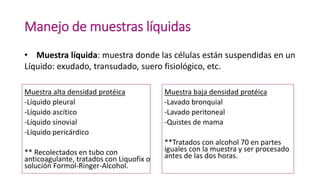Manejo de muestras líquidas
Muestra alta densidad protéica
-Líquido pleural
-Líquido ascítico
-Líquido sinovial
-Líquido pericárdico
** Recolectados en tubo con
anticoagulante, tratados con Liquofix o
solución Formol-Ringer-Alcohol.
Muestra baja densidad protéica
-Lavado bronquial
-Lavado peritoneal
-Quistes de mama
**Tratados con alcohol 70 en partes
iguales con la muestra y ser procesado
antes de las dos horas.
• Muestra líquida: muestra donde las células están suspendidas en un
Líquido: exudado, transudado, suero fisiológico, etc.
 
